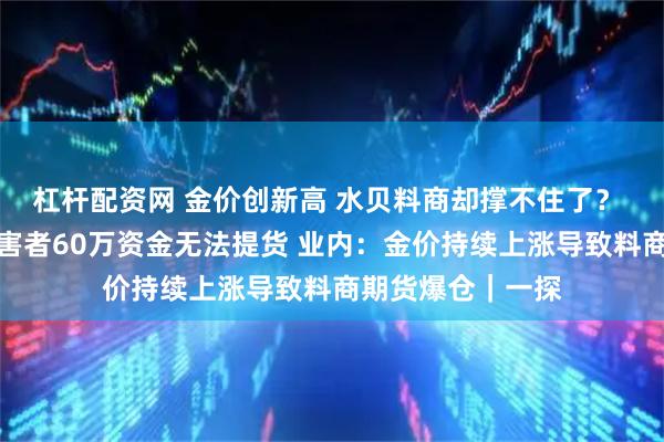 杠杆配资网 金价创新高 水贝料商却撑不住了？ 记者实探：有受害者60万资金无法提货 业内：金价持续上涨导致料商期货爆仓｜一探