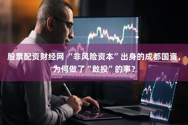 股票配资财经网 “非风险资本”出身的成都国资，为何做了“敢投”的事？
