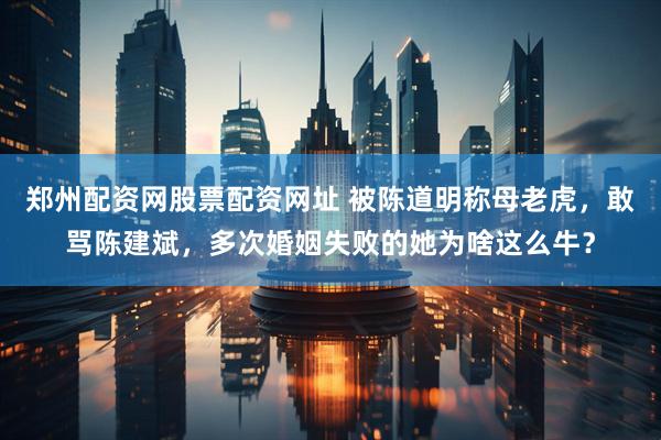 郑州配资网股票配资网址 被陈道明称母老虎，敢骂陈建斌，多次婚姻失败的她为啥这么牛？
